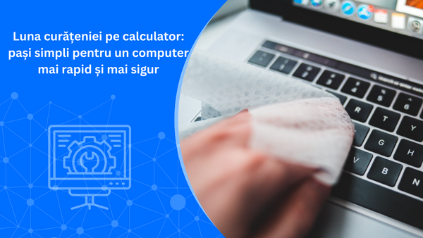 Luna curățeniei pe calculator: pași simpli pentru un computer mai rapid și mai sigur